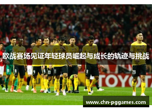 欧战赛场见证年轻球员崛起与成长的轨迹与挑战
