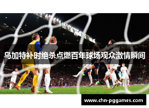 乌加特补时绝杀点燃百年球场观众激情瞬间