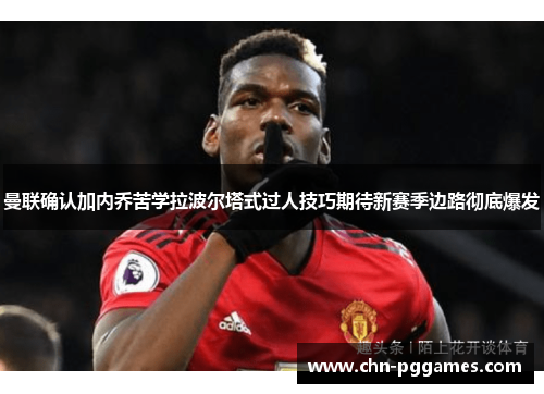 曼联确认加内乔苦学拉波尔塔式过人技巧期待新赛季边路彻底爆发