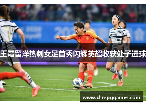 王霜留洋热刺女足首秀闪耀英超收获处子进球 王霜留洋热刺女足首秀闪耀英超收获处子进球